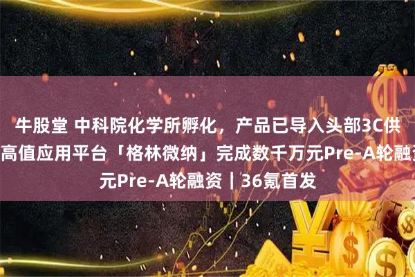 牛股堂 中科院化学所孵化，产品已导入头部3C供应链，纤维素高值应用平台「格林微纳」完成数千万元Pre-A轮融资｜36氪首发