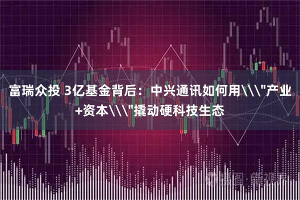 富瑞众投 3亿基金背后：中兴通讯如何用\＂产业+资本\＂撬动硬科技生态
