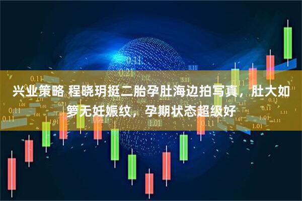 兴业策略 程晓玥挺二胎孕肚海边拍写真，肚大如箩无妊娠纹，孕期状态超级好