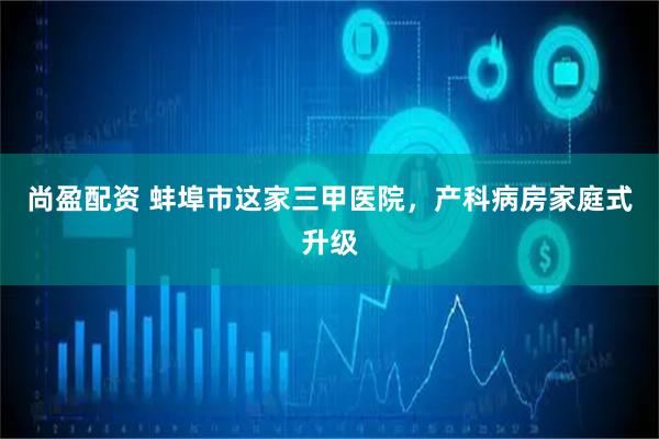 尚盈配资 蚌埠市这家三甲医院，产科病房家庭式升级