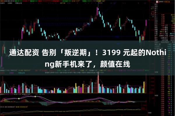 通达配资 告别「叛逆期」！3199 元起的Nothing新手机来了，颜值在线