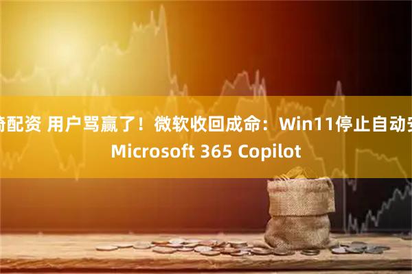 忠琦配资 用户骂赢了！微软收回成命：Win11停止自动安装Microsoft 365 Copilot