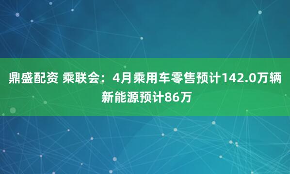 鼎盛配资 乘联会：4月乘用车零售预计142.0万辆 新能源预计86万