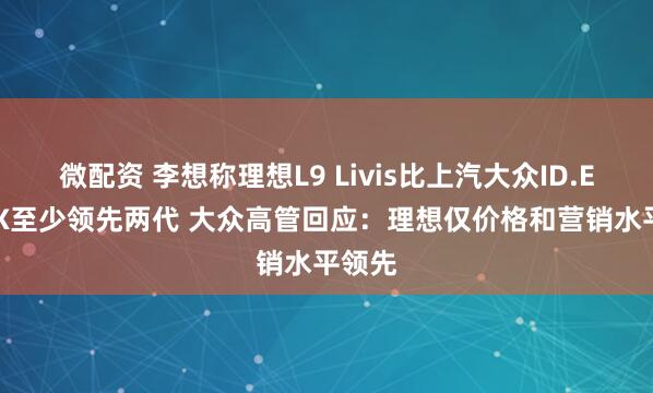 微配资 李想称理想L9 Livis比上汽大众ID.ERA 9X至少领先两代 大众高管回应：理想仅价格和营销水平领先