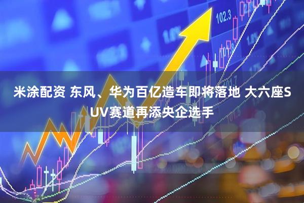 米涂配资 东风、华为百亿造车即将落地 大六座SUV赛道再添央企选手