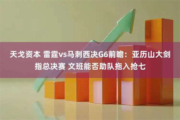 天戈资本 雷霆vs马刺西决G6前瞻：亚历山大剑指总决赛 文班能否助队拖入抢七