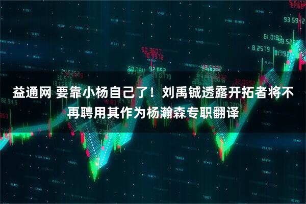益通网 要靠小杨自己了！刘禹铖透露开拓者将不再聘用其作为杨瀚森专职翻译