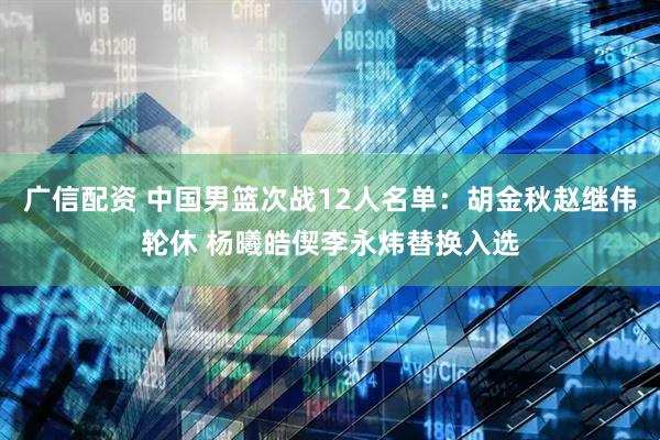 广信配资 中国男篮次战12人名单：胡金秋赵继伟轮休 杨曦皓偰李永炜替换入选