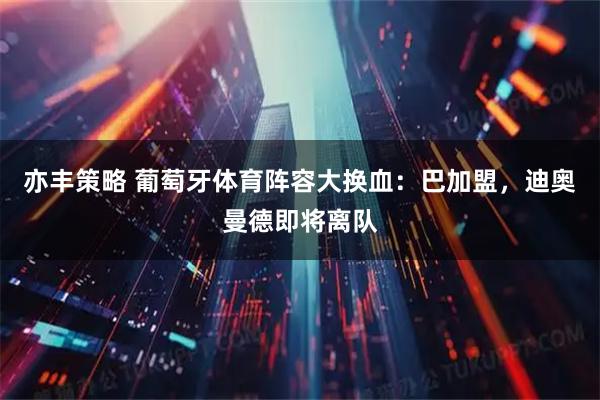 亦丰策略 葡萄牙体育阵容大换血：巴加盟，迪奥曼德即将离队