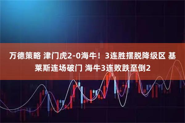 万德策略 津门虎2-0海牛！3连胜摆脱降级区 基莱斯连场破门 海牛3连败跌至倒2